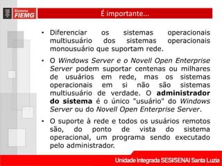 É importante...

• Diferenciar  os    sistemas    operacionais
  multiusuário  dos   sistemas   operacionais
  monousuário que suportam rede.
• O Windows Server e o Novell Open Enterprise
  Server podem suportar centenas ou milhares
  de usuários em rede, mas os sistemas
  operacionais em si não são sistemas
  multiusuário de verdade. O administrador
  do sistema é o único "usuário" do Windows
  Server ou do Novell Open Enterprise Server.
• O suporte à rede e todos os usuários remotos
  são, do ponto de vista do sistema
  operacional, um programa sendo executado
  pelo administrador.
 
