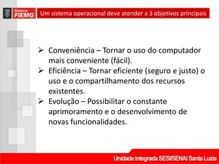 Um sistema operacional deve atender a 3 objetivos principais




 Conveniência – Tornar o uso do computador
  mais conveniente (fácil).
 Eficiência – Tornar eficiente (seguro e justo) o
  uso e o compartilhamento dos recursos
  existentes.
 Evolução – Possibilitar o constante
  aprimoramento e o desenvolvimento de
  novas funcionalidades.
 