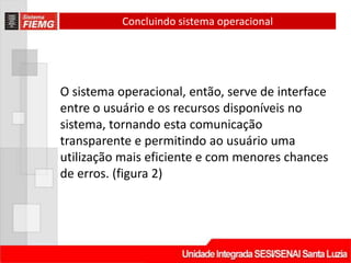 Concluindo sistema operacional




O sistema operacional, então, serve de interface
entre o usuário e os recursos disponíveis no
sistema, tornando esta comunicação
transparente e permitindo ao usuário uma
utilização mais eficiente e com menores chances
de erros. (figura 2)
 