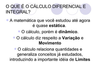 O QUE É O CÁLCULO DIFERENCIAL E INTEGRAL? A matemática que você estudou até agora é quase  estática .  O cálculo, porém é  dinâmico . O cálculo diz respeito a  Variação  e  Movimento O cálculo relaciona quantidades e generaliza conceitos já estudados, introduzindo a importante idéia de  Limites 