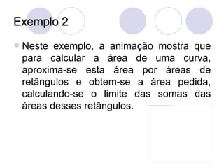 Exemplo 2 Neste exemplo, a animação mostra que para calcular a área de uma curva, aproxima-se esta área por áreas de retângulos e obtem-se a área pedida, calculando-se o limite das somas das áreas desses retângulos. 