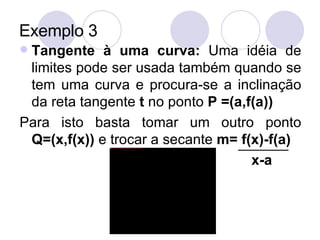 Exemplo 3 Tangente à uma curva:  Uma idéia de limites pode ser usada também quando se tem uma curva e procura-se a inclinação da reta tangente  t  no ponto  P =(a,f(a)) Para isto basta tomar um outro ponto  Q=(x,f(x))  e trocar a secante  m= f(x)-f(a)   x-a 