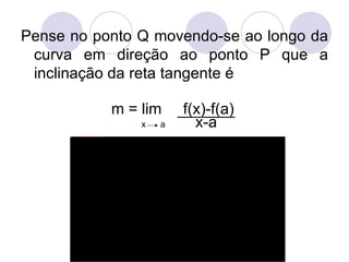 Pense no ponto Q movendo-se ao longo da curva em direção ao ponto P que a inclinação da reta tangente é  m = lim  f(x)-f(a) x  a   x-a 