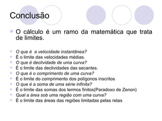 Conclusão O cálculo é um ramo da matemática que trata de limites. O que é  a velocidade instantânea? É o limite das velocidades médias. O que é declividade de uma curva? É o limite das declividades das secantes. O que é o comprimento de uma curva? É o limite do comprimento dos polígonos inscritos O que é a soma de uma série infinita? É o limite das somas dos termos finitos(Paradoxo de Zenon) Qual a área sob uma região com uma curva? É o limite das áreas das regiões limitadas pelas retas 