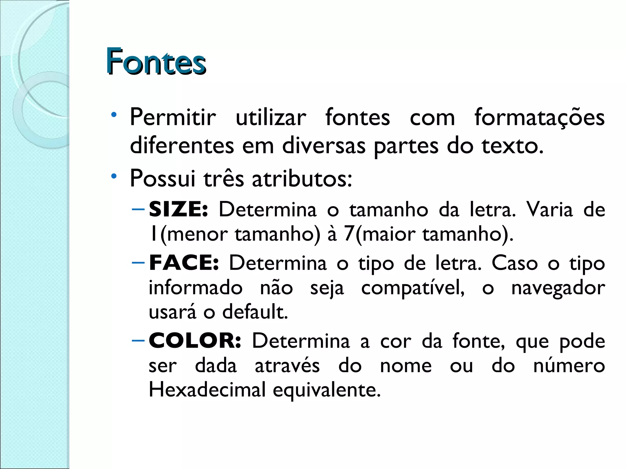Fontes Permitir utilizar fontes com formatações diferentes em diversas partes do texto. Possui três atributos: SIZE:  Determina o tamanho da letra. Varia de 1(menor tamanho) à 7(maior tamanho). FACE:  Determina o tipo de letra. Caso o tipo informado não seja compatível, o navegador usará o default. COLOR:  Determina a cor da fonte, que pode ser dada através do nome ou do número Hexadecimal equivalente. 