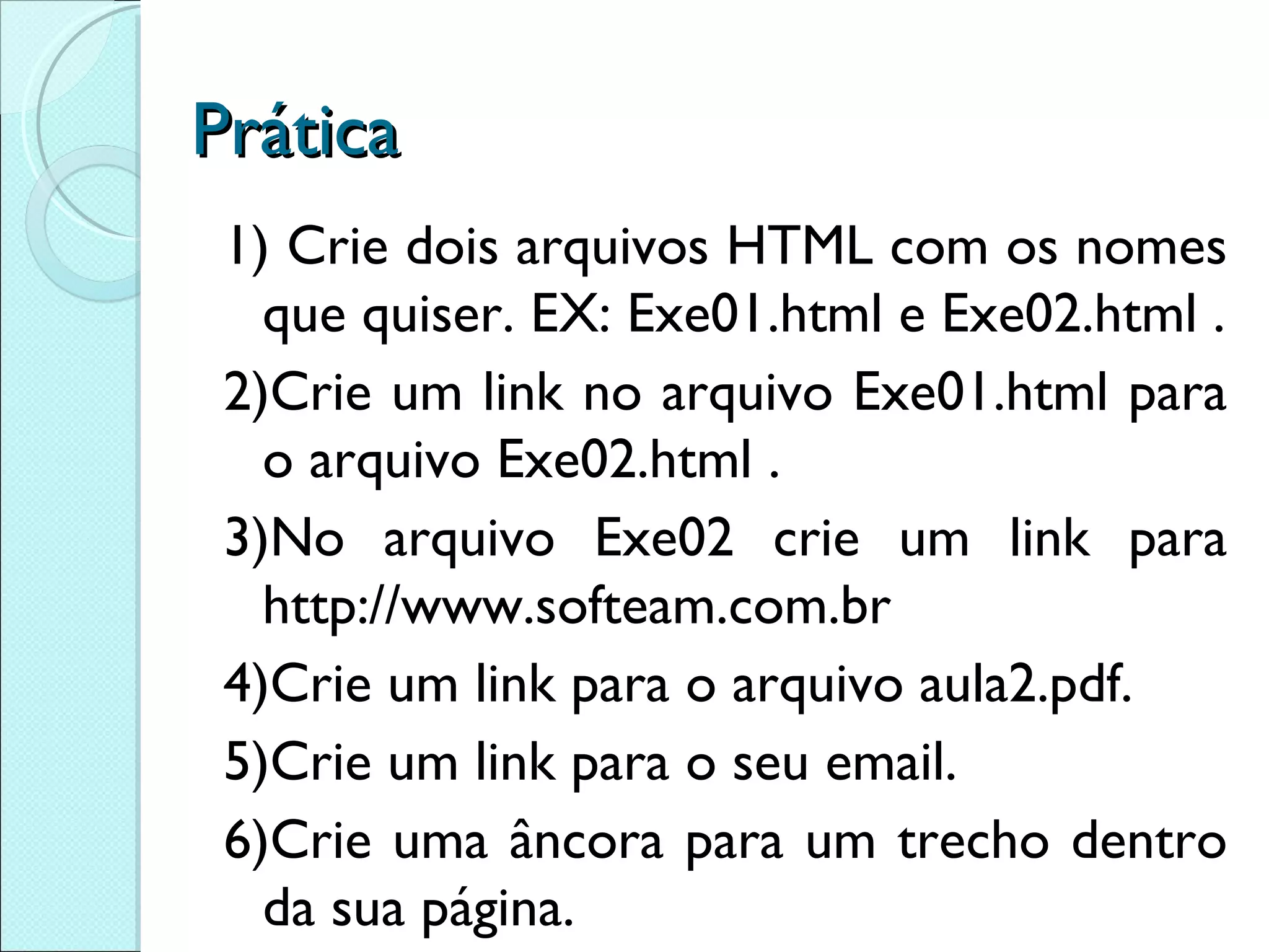 Prática 1) Crie dois arquivos HTML com os nomes que quiser. EX: Exe01.html e Exe02.html . 2)Crie um link no arquivo Exe01.html para o arquivo Exe02.html . 3)No arquivo Exe02 crie um link para http://www.softeam.com.br 4)Crie um link para o arquivo aula2.pdf. 5)Crie um link para o seu email. 6)Crie uma âncora para um trecho dentro da sua página. 