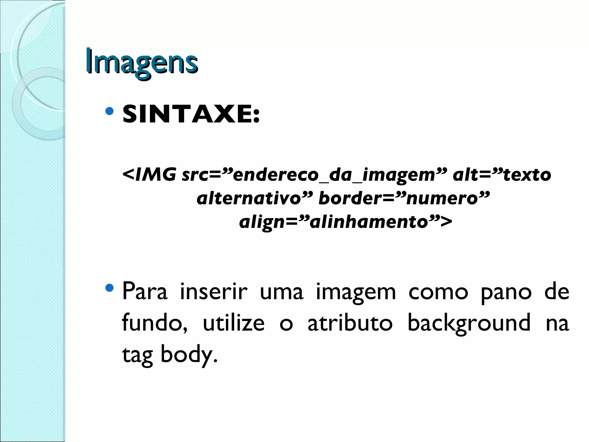 Imagens SINTAXE: <IMG src=”endereco_da_imagem” alt=”texto alternativo” border=”numero”  align=”alinhamento”> Para inserir uma imagem como pano de fundo, utilize o  atributo background na tag body. 