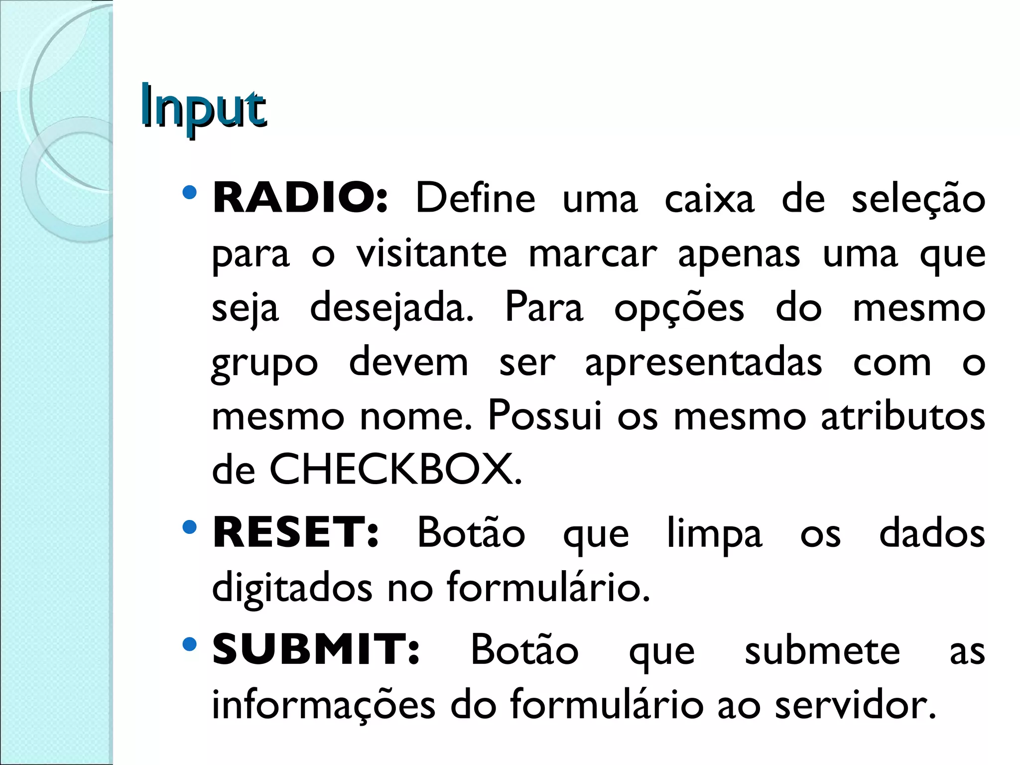 Input RADIO:  Define uma caixa de seleção para o visitante marcar apenas uma que seja desejada. Para opções do mesmo grupo devem ser apresentadas com o mesmo nome. Possui os mesmo atributos de CHECKBOX. RESET:  Botão que limpa os dados digitados no formulário. SUBMIT:  Botão que submete as informações do formulário ao servidor. 