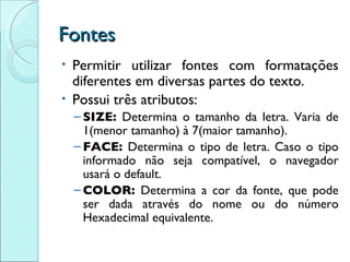 Fontes Permitir utilizar fontes com formatações diferentes em diversas partes do texto. Possui três atributos: SIZE:  Determina o tamanho da letra. Varia de 1(menor tamanho) à 7(maior tamanho). FACE:  Determina o tipo de letra. Caso o tipo informado não seja compatível, o navegador usará o default. COLOR:  Determina a cor da fonte, que pode ser dada através do nome ou do número Hexadecimal equivalente. 