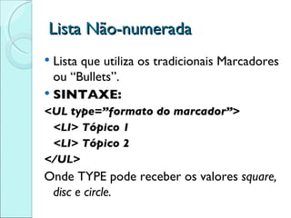 Lista Não-numerada Lista que utiliza os tradicionais Marcadores ou “Bullets”. SINTAXE: <UL type=”formato do marcador”> <LI> Tópico 1 <LI> Tópico 2 </UL> Onde TYPE pode receber os valores  square, disc e circle. 