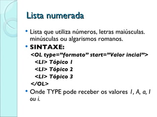 Lista numerada Lista que utiliza números, letras maiúsculas. minúsculas ou algarismos romanos. SINTAXE: <OL type=”formato” start=”Valor incial”> <LI> Tópico 1 <LI> Tópico 2 <LI> Tópico 3 </OL> Onde TYPE pode receber os valores  1, A, a, I ou i. 