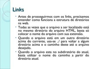 Links Antes de prosseguirmos com os links, precisamos entender como funciona a estrutura de diretórios na web. Todas as vezes que o arquivo a ser localizado está no mesmo diretório do arquivo HTML, basta só colocar o nome do arquivo com sua extensão. Quando o arquivo está em um outro diretório acima do corrente, usa-se ../ para voltar a algum diretório acima e o caminho deste até o arquivo desejado. Quando o arquivo esta no subdiretório do atual, basta utilizar o nome do caminho a partir do diretório atual. 