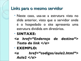 Links para o mesmo servidor Neste caso, usa-se a estrutura vista no slide anterior, visto que o servidor onde é o hospedado o site apresenta uma estrutura dividida em diretórios. SINTAXE: <a href=”Endereço de destino”> Texto do link </a> EXEMPLO: <a href=”codigos/aula2.html”> Aula2 </a> 
