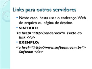Links para outros servidores Neste caso, basta usar o endereço Web do arquivo ou página de destino. SINTAXE: <a href=”http://endereco”> Texto do link </a> EXEMPLO: <a href=”http://www.softeam.com.br”> Softeam </a> 