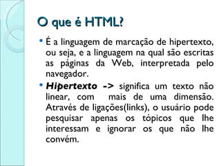 O que é HTML? É a linguagem de marcação de hipertexto, ou seja, e a linguagem na qual são escritas as páginas da Web, interpretada pelo navegador. Hipertexto ->  significa um texto não linear, com  mais de uma dimensão. Através de ligações(links), o usuário pode pesquisar apenas os tópicos que lhe interessam e ignorar os que não lhe convém. 