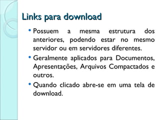 Links para download Possuem a mesma estrutura dos anteriores, podendo estar no mesmo servidor ou em servidores diferentes. Geralmente aplicados para Documentos, Apresentações, Arquivos Compactados e outros. Quando clicado abre-se em uma tela de download. 