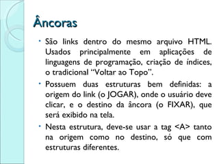Âncoras São links dentro do mesmo arquivo HTML. Usados principalmente em aplicações de linguagens de programação, criação de índices, o tradicional “Voltar ao Topo”. Possuem duas estruturas bem definidas: a origem do link (o JOGAR), onde o usuário deve clicar, e o destino da âncora (o FIXAR), que será exibido na tela. Nesta estrutura, deve-se usar a tag <A> tanto na origem como no destino, só que com estruturas diferentes. 