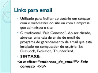 Links para email Utilizado para facilitar ao usuário um contato com o webmaster do site ou com a empresa que administra o site. O tradicional “Fale Conosco”. Ao ser clicado, abre-se  uma tela de envio de email do programa de gerenciamento de email que está instalado no computador do usuário. Ex: Outluock, Evolution, ThunderBird. SINTAXE: <a mailto=”endereco_de_email”> Fale conosco  </a> 