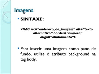 Imagens SINTAXE: <IMG src=”endereco_da_imagem” alt=”texto alternativo” border=”numero”  align=”alinhamento”> Para inserir uma imagem como pano de fundo, utilize o  atributo background na tag body. 