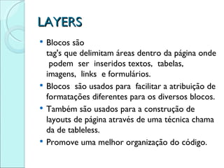 LAYERS Blocos são  tag's que delimitam áreas dentro da página onde podem  ser  inseridos textos,  tabelas,  imagens,  links  e formulários. Blocos  são usados para  facilitar a atribuição de formatações diferentes para os diversos blocos. Também são usados para a construção de layouts de página através de uma técnica chamada de tableless. Promove uma melhor organização do código.  
