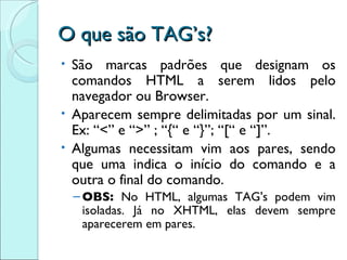 O que são TAG’s? São marcas padrões que designam os comandos HTML a serem lidos pelo navegador ou Browser. Aparecem sempre delimitadas por um sinal. Ex: “<” e “>” ; “{“ e “}”; “[“ e “]”. Algumas necessitam vim aos pares, sendo que uma indica o início do comando e a outra o final do comando. OBS:  No HTML, algumas TAG's podem vim isoladas. Já no XHTML, elas devem sempre aparecerem em pares. 