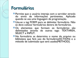 Formulários Permite que o usuário interaja com o servidor através do envio de informações pertinentes. Aplicado quando se usa uma linguagem de programação. Usa-se a tag FORM para se delimitar formulário. Não se deve colocar formulários dentro de formulários. Os elementos que formam os formulários são delimitados através de outras tags: TEXTAREA, SELECT e INPUT. No formulário se determina o nome do arquivo ou biblioteca que fará uso do formulário(ACTION) e o método de submissão que será usado(METHOD). 