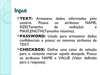 Input TEXT:  Armazena dados informados pelo usuário. Possui os atributos NAME, SIZE(Tamanho de exibição) e MAXLENGTH(Tamanho máximo). PASSWORD:  Usado para armazenar dados confidenciais e possui os mesmos atributos de TEXT. CHECKBOX:  Define uma caixa de seleção para o visitante marcar aquela desejada. Possui os atributos NAME e VALUE (Valor definido para a resposta). 
