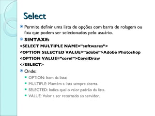 Select Permite definir uma lista de opções com barra de rolagem ou fixa que podem ser selecionados pelo usuário. SINTAXE: <SELECT MULTIPLE NAME=”softwares”> <OPTION SELECTED VALUE=”adobe”>Adobe Photoshop <OPTION VALUE=”corel”>CorelDraw </SELECT> Onde: OPTION: Item da lista; MULTIPLE: Mantém a lista sempre aberta. SELECTED: Indica qual o valor padrão da lista. VALUE: Valor a ser retornado ao servidor. 