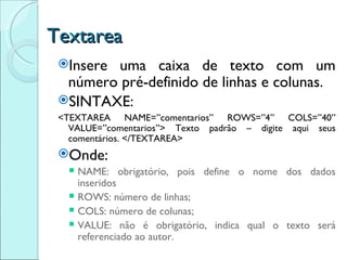 Textarea Insere uma caixa de texto com um número pré-definido de linhas e colunas. SINTAXE: <TEXTAREA NAME=”comentarios” ROWS=”4” COLS=”40” VALUE=”comentarios”> Texto padrão – digite aqui seus comentários. </TEXTAREA> Onde: NAME: obrigatório, pois define o nome dos dados inseridos ROWS: número de linhas; COLS: número de colunas; VALUE: não é obrigatório, indica qual o texto será referenciado ao autor. 