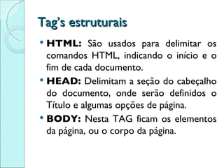 Tag’s estruturais HTML:  São usados para delimitar os comandos HTML, indicando o início e o fim de cada documento. HEAD:  Delimitam a seção do cabeçalho do documento, onde serão definidos o Título e algumas opções de página. BODY:  Nesta TAG ficam os elementos da página, ou o corpo da página. 