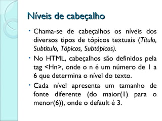 Níveis de cabeçalho Chama-se de cabeçalhos os níveis dos diversos tipos de tópicos textuais ( Título, Subtítulo, Tópicos, Subtópicos). No HTML, cabeçalhos são definidos pela tag <Hn>, onde o n é um número de 1 a 6 que determina o nível do texto. Cada nível apresenta um tamanho de fonte diferente (do maior(1) para o menor(6)), onde o default é 3. 