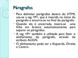 Páragrafos Para delimitar parágrafos dentro do HTML usa-se a tag <P>, que é inserida no início do parágrafo e encerra-se no final do parágrafo. Quando ela é encerrada, insere-se  uma linha em branco automaticamente para separar os páragrafos. A tag <P> também é utilizada para fazer o alinhamento do parágrafo, através do atributo ALIGN. O alinhamento pode ser a Esquerda, Direita e Centro. 