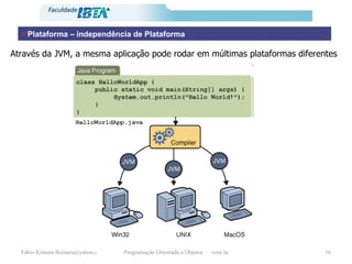 Plataforma – independência de Plataforma Através da JVM, a mesma aplicação pode rodar em múltimas plataformas diferentes 