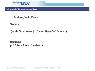 Anatomia de uma classe Java Declaração de Classe Sintaxe: [ modificadores ] class  NomeDaClasse  { } Exemplo: public class Camisa { } 