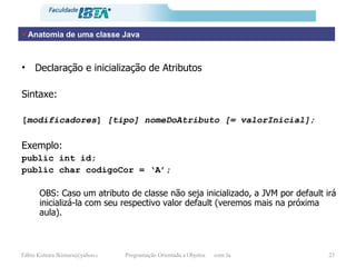 Anatomia de uma classe Java Declaração e inicialização de Atributos  Sintaxe: [ modificadores ]  [tipo]   nomeDoAtributo [= valorInicial]; Exemplo: public int id; public char codigoCor = ‘A’; OBS: Caso um atributo de classe não seja inicializado, a JVM por default irá inicializá-la com seu respectivo valor default (veremos mais na próxima aula). 