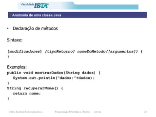 Anatomia de uma classe Java Declaração de métodos  Sintaxe: [ modificadores ]  [tipoRetorno]   nomeDoMetodo([argumentos])  { } Exemplos: public void mostrarDados(String dados) { System.out.println(“dados:”+dados); } String recuperarNome() { return nome; } 