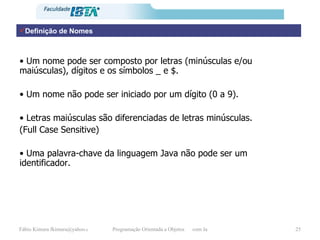 Definição de Nomes •  Um nome pode ser composto por letras (minúsculas e/ou maiúsculas), dígitos e os símbolos _ e $.  •  Um nome não pode ser iniciado por um dígito (0 a 9).  •  Letras maiúsculas são diferenciadas de letras minúsculas.  (Full Case Sensitive)  •  Uma palavra-chave da linguagem Java não pode ser um identificador. 