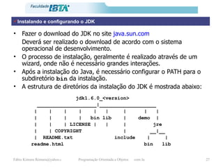 Fazer o download do JDK no site  java . sun.com Deverá ser realizado o download de acordo com o sistema operacional de desenvolvimento. O processo de instalação, geralmente é realizado através de um wizard, onde não é necessário grandes interações. Após a instalação do Java, é necessário configurar o PATH para o subdiretório  bin  da instalação. A estrutura de diretórios da instalação do JDK é mostrada abaixo: Instalando e configurando o JDK jdk1.6.0_<version> ____________________|___________________ |  |  |  |  |  |  |  |  | |  |  |  |  bin lib  |  demo  | |  |  | LICENSE |  |  |  jre |  | COPYRIGHT  |  __|__ |  README.txt  include  |  | readme.html  bin  lib 