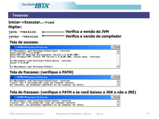 Testando Iniciar->Executar...-> cmd Digitar: java –version  Verifica a versão da JVM javac –version  Verifica a versão do compilador Tela de sucesso: Tela de fracasso: (verifique o PATH) Tela de fracasso: (verifique o PATH e se você baixou a JDK e não a JRE) 