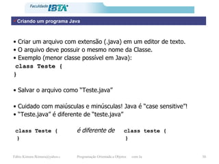 Criando um programa Java Criar um arquivo com extensão (.java) em um editor de texto. O arquivo deve possuir o mesmo nome da Classe. Exemplo (menor classe possível em Java):  class Teste { } Salvar o arquivo como “Teste.java” Cuidado com maiúsculas e minúsculas! Java é “case sensitive”! “ Teste.java” é diferente de “teste.java” class Teste {   é diferente de   class teste { }  } 
