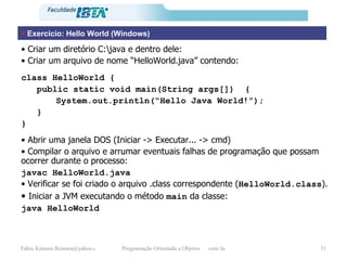 Exercício: Hello World (Windows) •  Criar um diretório C:\java e dentro dele: •  Criar um arquivo de nome “HelloWorld.java” contendo: class HelloWorld { public static void main(String args[])  { System.out.println(“Hello Java World!”); } } •  Abrir uma janela DOS (Iniciar -> Executar... -> cmd) •  Compilar o arquivo e arrumar eventuais falhas de programação que possam ocorrer durante o processo: javac HelloWorld.java •  Verificar se foi criado o arquivo .class correspondente ( HelloWorld.class ). •  Iniciar a JVM executando o método  main  da classe: java HelloWorld 