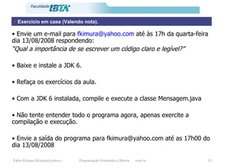 Exercício em casa (Valendo nota). •  Envie um e-mail para  [email_address]  até às 17h da quarta-feira dia 13/08/2008 respondendo: “ Qual a importância de se escrever um código claro e legível?” •  Baixe e instale a JDK 6. •  Refaça os exercícios da aula. •  Com a JDK 6 instalada, compile e execute a classe Mensagem.java •  Não tente entender todo o programa agora, apenas exercite a compilação e execução. •  Envie a saída do programa para fkimura@yahoo.com até as 17h00 do dia 13/08/2008 