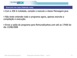 Exercício em casa (Valendo nota). •  Com a JDK 6 instalada, compile e execute a classe Mensagem.java •  Não tente entender todo o programa agora, apenas exercite a compilação e execução. •  Envie a saída do programa para fkimura@yahoo.com até as 17h00 do dia 13/08/2008 