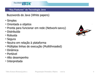 “ Key Features” da Tecnologia Java Simples Orientada a objetos Pronta para funcionar em rede (Network-savvy) Distribuída Robusta Segura Neutra em relação à plataforma Múltiplas linhas de execução (Multithreaded) Dinâmica Portável Alto desempenho Interpretada Buzzwords do Java (White papers) 