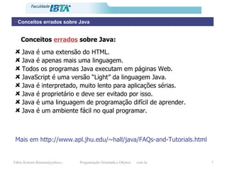 Conceitos errados sobre Java Java é uma extensão do HTML. Java é apenas mais uma linguagem. Todos os programas Java executam em páginas Web. JavaScript é uma versão “Light” da linguagem Java. Java é interpretado, muito lento para aplicações sérias. Java é proprietário e deve ser evitado por isso. Java é uma linguagem de programação difícil de aprender. Java é um ambiente fácil no qual programar. Conceitos  errados  sobre Java: Mais em http://www.apl.jhu.edu/~hall/java/FAQs-and-Tutorials.html 