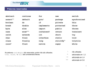 Palavras reservadas As palavras  const  e  goto  são reservadas, porém não são utilizadas. true, false,  e  null  são considerados literais. while super native float const * volatile strictfp ** long finally class void static interface final char try short int extends catch transient  return instanceof enum **** case throws public import else byte throw protected implements double break this private if do boolean synchronized package goto * default assert *** switch new for continue abstract adicionada em 5.0    **** adicionada em 1.4    *** adicionadas em  1.2   ** não utilizadas   * 