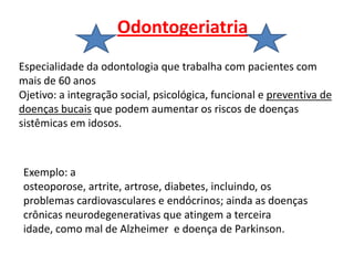 Odontogeriatria
Especialidade da odontologia que trabalha com pacientes com
mais de 60 anos
Ojetivo: a integração social, psicológica, funcional e preventiva de
doenças bucais que podem aumentar os riscos de doenças
sistêmicas em idosos.



Exemplo: a
osteoporose, artrite, artrose, diabetes, incluindo, os
problemas cardiovasculares e endócrinos; ainda as doenças
crônicas neurodegenerativas que atingem a terceira
idade, como mal de Alzheimer e doença de Parkinson.
 