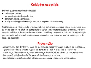 Cuidados especiais
Existem quatro categorias de idosos:
 os independentes,
 os parcialmente dependentes,
 os totalmente dependentes
 e os paliativos (pacientes cuja ciência já esgotou seus recursos).

Problemas como hipertensão arterial, diabetes e doenças cardíacas são comuns nessa fase
da vida e podem resultar em complicações sérias se não forem levadas em conta. Por isso
mesmo, médicos e dentistas devem manter um diálogo frequente, pois, no caso de cirurgia,
por exemplo, o dentista deve comunicar ao médico e se informar sobre o estado geral de
saúde do paciente.

                                       Prevenção
A importância dos dentes vai além da mastigação, pois interferem também na fonética. A
higienização diária e a visita regular ao dentista (de 6/6 meses) são decisivos na
manutenção da saúde bucal, evitando doenças orais crônicas: cáries de raiz, xerostomia
(boca seca), atrição/abrasão (bruxismo), lesões da mucosa oral
(candidíases, leucoplasias, etc), câncer oral, doenças periodontais, entre outras.
 