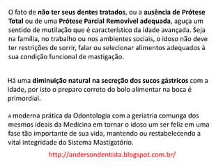 O fato de não ter seus dentes tratados, ou a ausência de Prótese
Total ou de uma Prótese Parcial Removível adequada, aguça um
sentido de mutilação que é característico da idade avançada. Seja
na família, no trabalho ou nos ambientes sociais, o idoso não deve
ter restrições de sorrir, falar ou selecionar alimentos adequados à
sua condição funcional de mastigação.


Há uma diminuição natural na secreção dos sucos gástricos com a
idade, por isto o preparo correto do bolo alimentar na boca é
primordial.

A moderna prática da   Odontologia com a geriatria comunga dos
mesmos ideais da Medicina em tornar o idoso um ser feliz em uma
fase tão importante de sua vida, mantendo ou restabelecendo a
vital integridade do Sistema Mastigatório.
             http://andersondentista.blogspot.com.br/
 