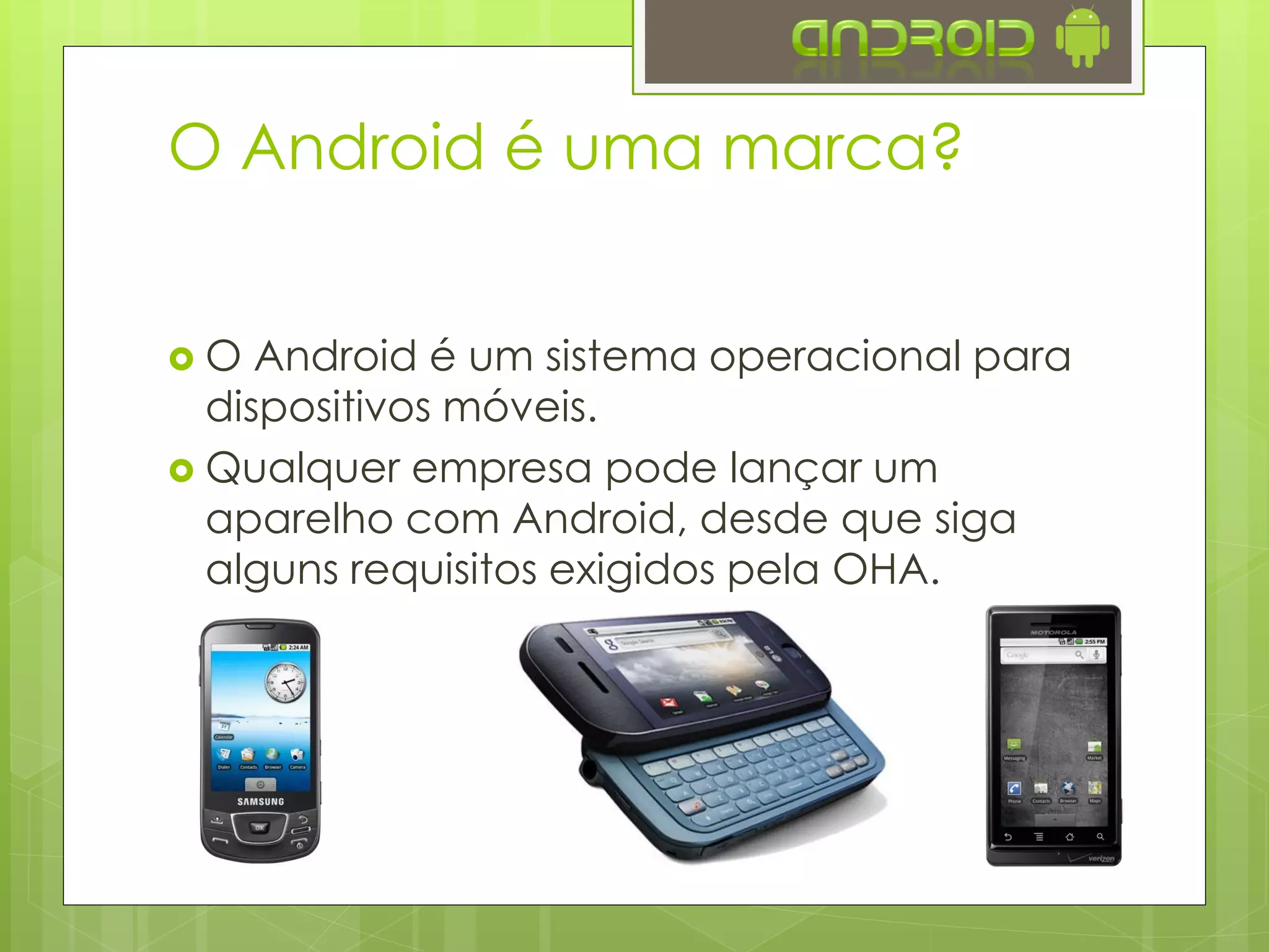 O Android é uma marca?
 O Android é um sistema operacional para
dispositivos móveis.
 Qualquer empresa pode lançar um
aparelho com Android, desde que siga
alguns requisitos exigidos pela OHA.
 
